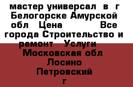 мастер универсал  в  г.Белогорске Амурской обл › Цена ­ 3 000 - Все города Строительство и ремонт » Услуги   . Московская обл.,Лосино-Петровский г.